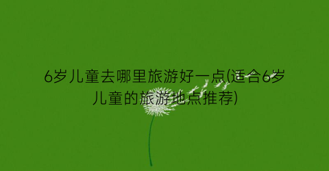 6岁儿童去哪里旅游好一点(适合6岁儿童的旅游地点推荐)