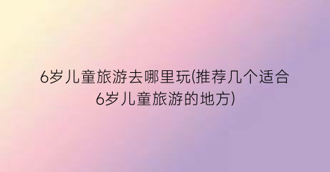 6岁儿童旅游去哪里玩(推荐几个适合6岁儿童旅游的地方)