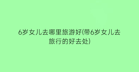 6岁女儿去哪里旅游好(带6岁女儿去旅行的好去处)