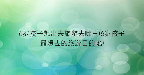 6岁孩子想出去旅游去哪里(6岁孩子最想去的旅游目的地)