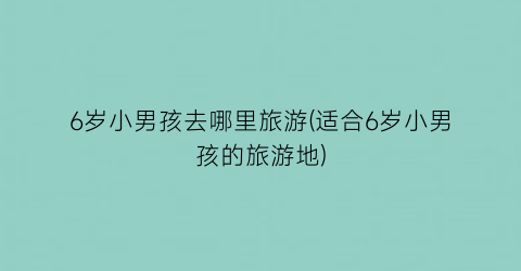 6岁小男孩去哪里旅游(适合6岁小男孩的旅游地)