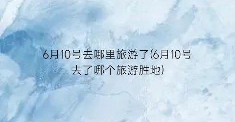 6月10号去哪里旅游了(6月10号去了哪个旅游胜地)
