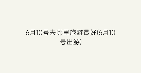 6月10号去哪里旅游最好(6月10号出游)