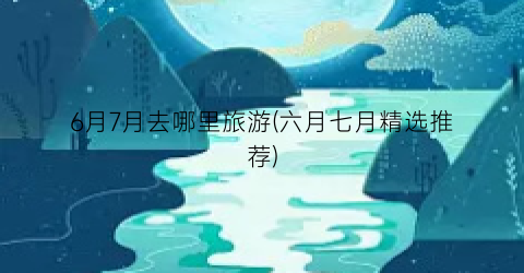 6月7月去哪里旅游(六月七月精选推荐)