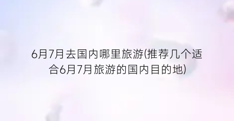 6月7月去国内哪里旅游(推荐几个适合6月7月旅游的国内目的地)