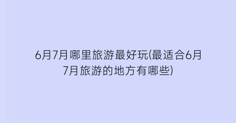 6月7月哪里旅游最好玩(最适合6月7月旅游的地方有哪些)