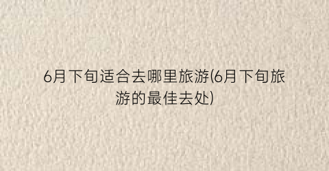 6月下旬适合去哪里旅游(6月下旬旅游的最佳去处)