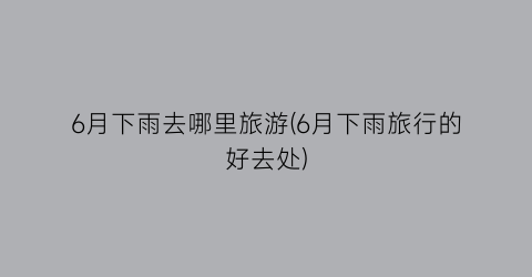 6月下雨去哪里旅游(6月下雨旅行的好去处)