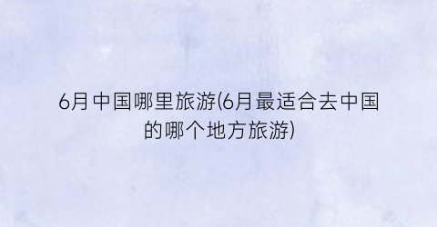 6月中国哪里旅游(6月最适合去中国的哪个地方旅游)