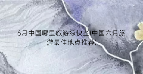 6月中国哪里旅游凉快些(中国六月旅游最佳地点推荐)