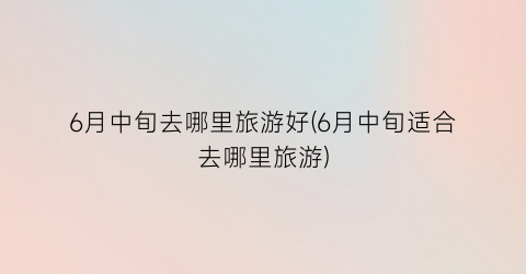6月中旬去哪里旅游好(6月中旬适合去哪里旅游)