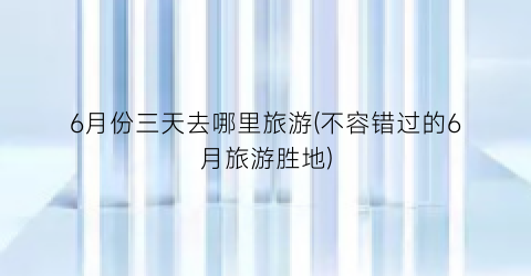 6月份三天去哪里旅游(不容错过的6月旅游胜地)