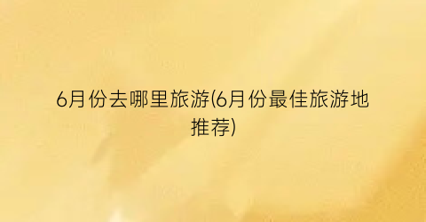 6月份去哪里旅游(6月份最佳旅游地推荐)