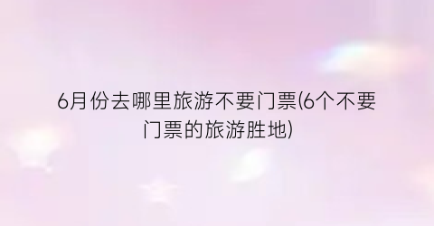 6月份去哪里旅游不要门票(6个不要门票的旅游胜地)