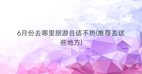 6月份去哪里旅游合适不热(推荐去这些地方)