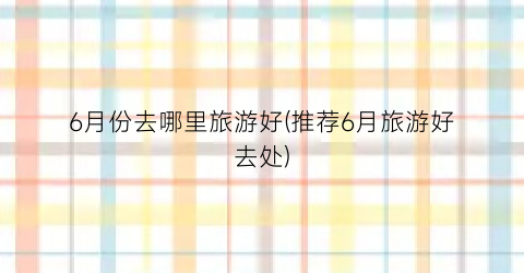 6月份去哪里旅游好(推荐6月旅游好去处)