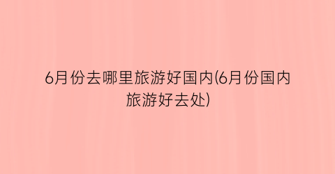 6月份去哪里旅游好国内(6月份国内旅游好去处)