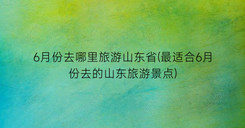 6月份去哪里旅游山东省(最适合6月份去的山东旅游景点)