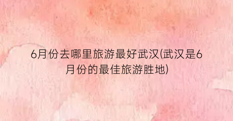 6月份去哪里旅游最好武汉(武汉是6月份的最佳旅游胜地)