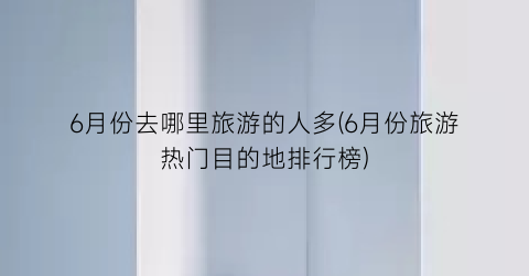 6月份去哪里旅游的人多(6月份旅游热门目的地排行榜)
