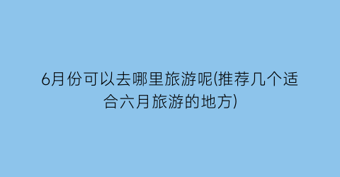 6月份可以去哪里旅游呢(推荐几个适合六月旅游的地方)