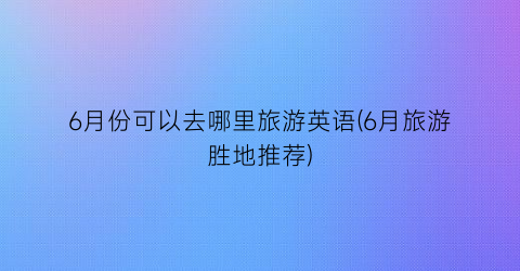 6月份可以去哪里旅游英语(6月旅游胜地推荐)