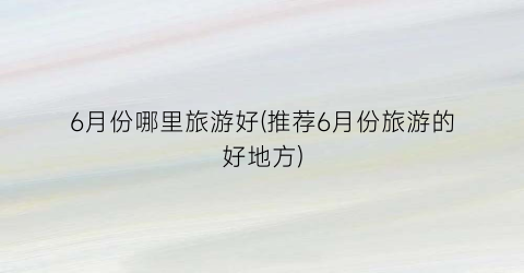 6月份哪里旅游好(推荐6月份旅游的好地方)