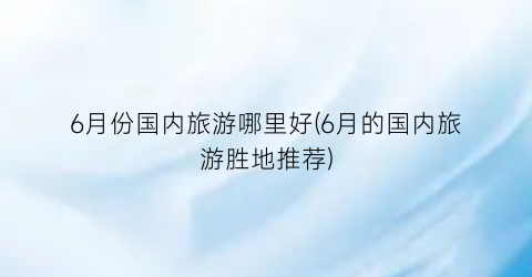 6月份国内旅游哪里好(6月的国内旅游胜地推荐)