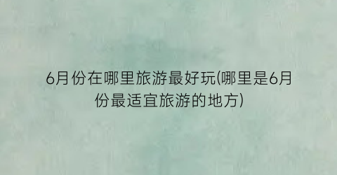 6月份在哪里旅游最好玩(哪里是6月份最适宜旅游的地方)