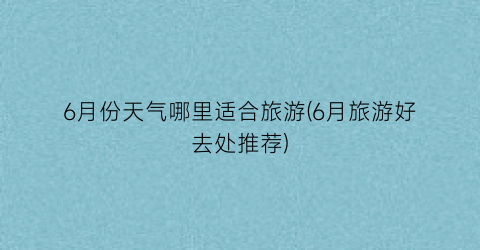 6月份天气哪里适合旅游(6月旅游好去处推荐)
