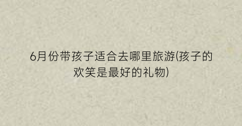 6月份带孩子适合去哪里旅游(孩子的欢笑是最好的礼物)