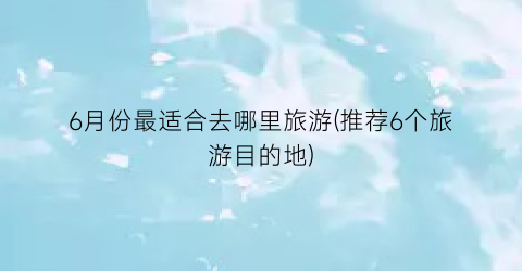 6月份最适合去哪里旅游(推荐6个旅游目的地)