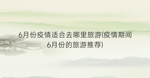 6月份疫情适合去哪里旅游(疫情期间6月份的旅游推荐)