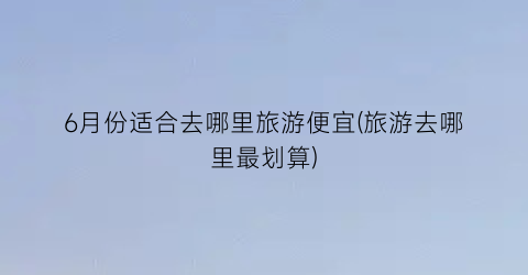 6月份适合去哪里旅游便宜(旅游去哪里最划算)