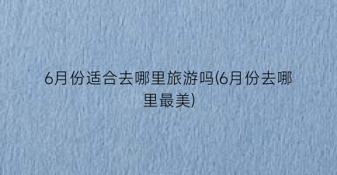 6月份适合去哪里旅游吗(6月份去哪里最美)