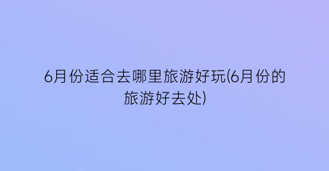 6月份适合去哪里旅游好玩(6月份的旅游好去处)