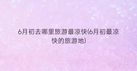 6月初去哪里旅游最凉快(6月初最凉快的旅游地)
