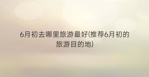 6月初去哪里旅游最好(推荐6月初的旅游目的地)