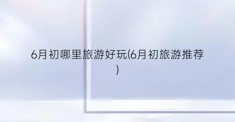 6月初哪里旅游好玩(6月初旅游推荐)