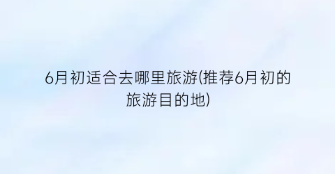 6月初适合去哪里旅游(推荐6月初的旅游目的地)