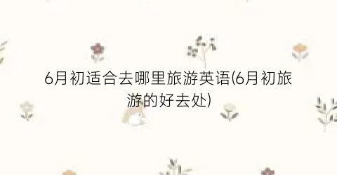 6月初适合去哪里旅游英语(6月初旅游的好去处)