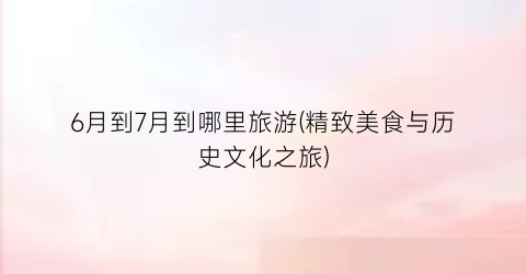 6月到7月到哪里旅游(精致美食与历史文化之旅)