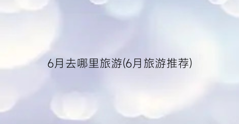 6月去哪里旅游(6月旅游推荐)