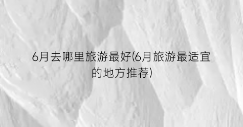 6月去哪里旅游最好(6月旅游最适宜的地方推荐)