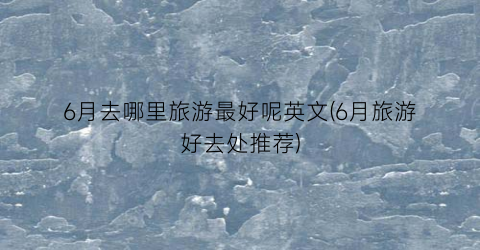 6月去哪里旅游最好呢英文(6月旅游好去处推荐)