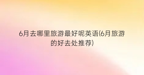6月去哪里旅游最好呢英语(6月旅游的好去处推荐)