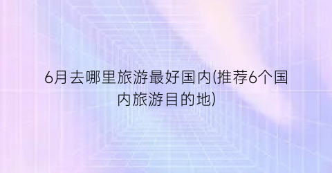 6月去哪里旅游最好国内(推荐6个国内旅游目的地)