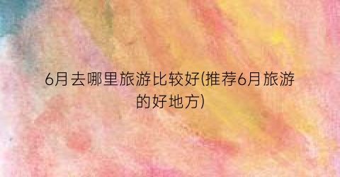6月去哪里旅游比较好(推荐6月旅游的好地方)