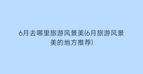 6月去哪里旅游风景美(6月旅游风景美的地方推荐)