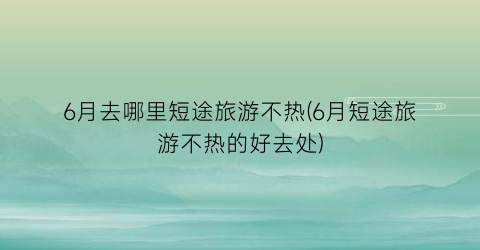6月去哪里短途旅游不热(6月短途旅游不热的好去处)